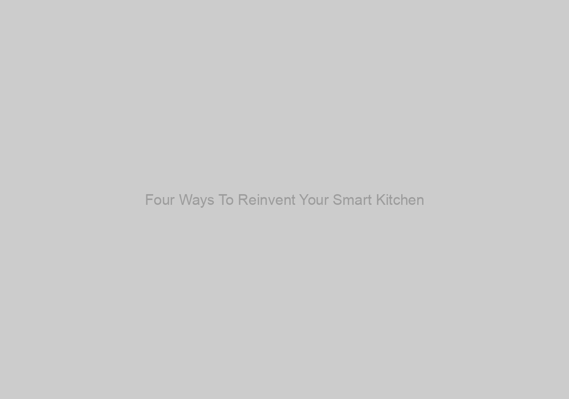 Four Ways To Reinvent Your Smart Kitchen